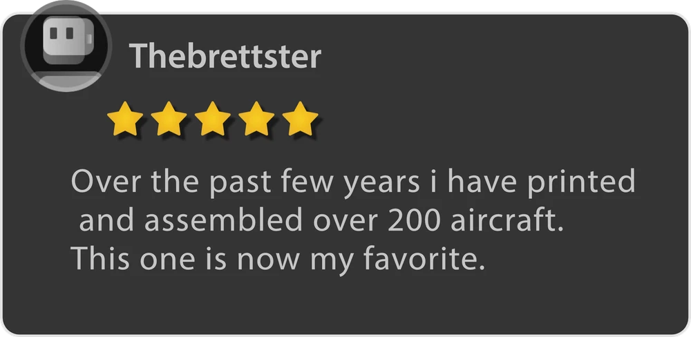Thebrettster — 5 stars. Over the past few years I have printed and assembled over 200 aircraft. This one is now my favorite.